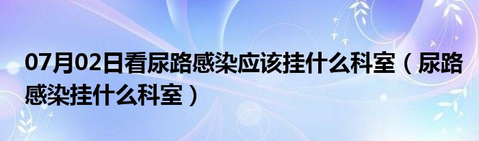 07月02日看尿路感染应该挂什么科室（尿路感染挂什么科室）