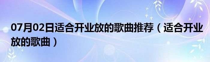 07月02日适合开业放的歌曲推荐（适合开业放的歌曲）