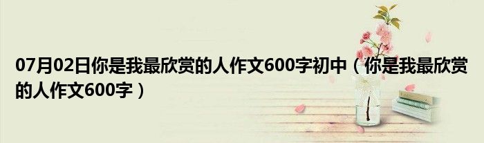 07月02日你是我最欣赏的人作文600字初中（你是我最欣赏的人作文600字）