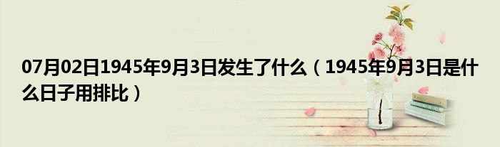 07月02日1945年9月3日发生了什么（1945年9月3日是什么日子用排比）