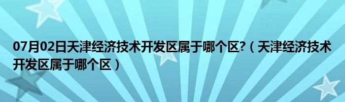 07月02日天津经济技术开发区属于哪个区?（天津经济技术开发区属于哪个区）