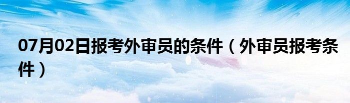 07月02日报考外审员的条件（外审员报考条件）