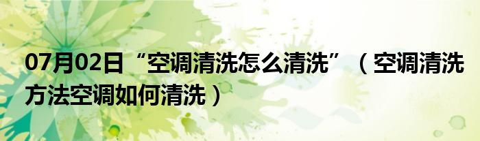 07月02日“空调清洗怎么清洗”（空调清洗方法空调如何清洗）