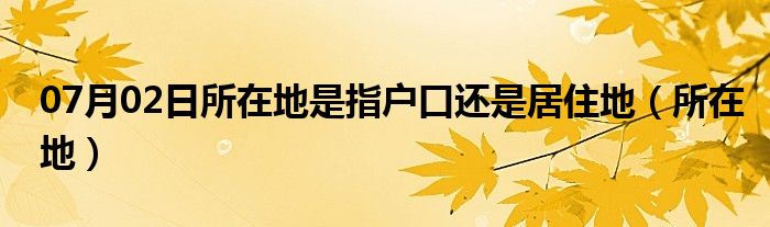 07月02日所在地是指户口还是居住地（所在地）