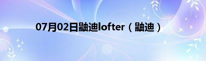 07月02日鼬迪lofter（鼬迪）