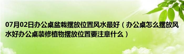 07月02日办公桌盆栽摆放位置风水最好（办公桌怎么摆放风水好办公桌装修植物摆放位置要注意什么）