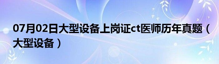 07月02日大型设备上岗证ct医师历年真题（大型设备）