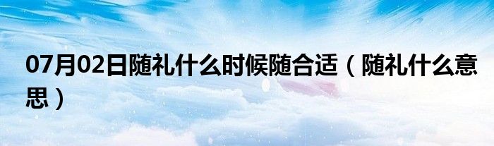 07月02日随礼什么时候随合适（随礼什么意思）