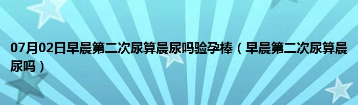 07月02日早晨第二次尿算晨尿吗验孕棒（早晨第二次尿算晨尿吗）