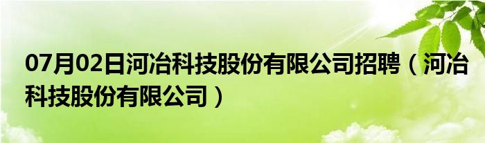 07月02日河冶科技股份有限公司招聘（河冶科技股份有限公司）