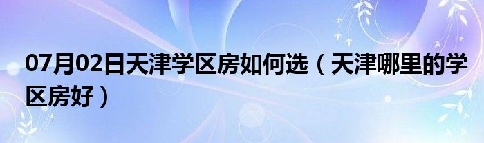 07月02日天津学区房如何选（天津哪里的学区房好）