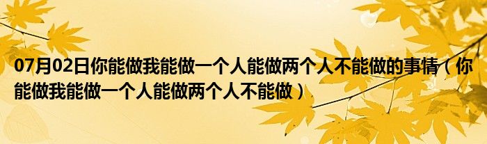 07月02日你能做我能做一个人能做两个人不能做的事情（你能做我能做一个人能做两个人不能做）