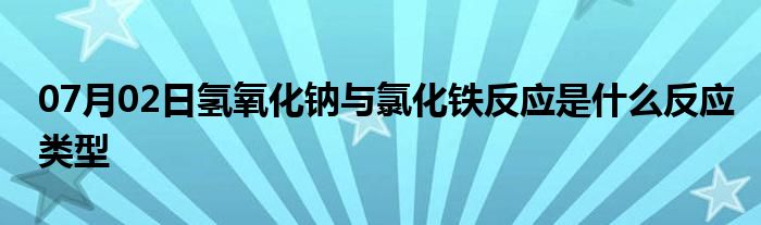 07月02日氢氧化钠与氯化铁反应是什么反应类型