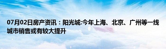 07月02日房产资讯：阳光城:今年上海、北京、广州等一线城市销售或有较大提升