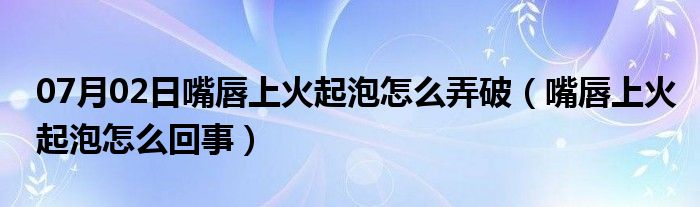 07月02日嘴唇上火起泡怎么弄破（嘴唇上火起泡怎么回事）