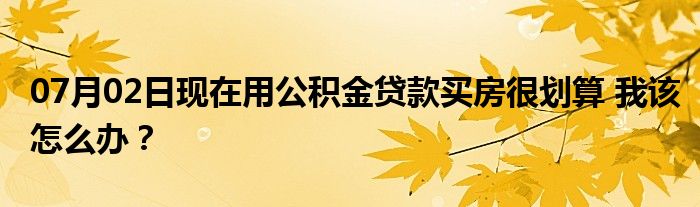 07月02日现在用公积金贷款买房很划算 我该怎么办？