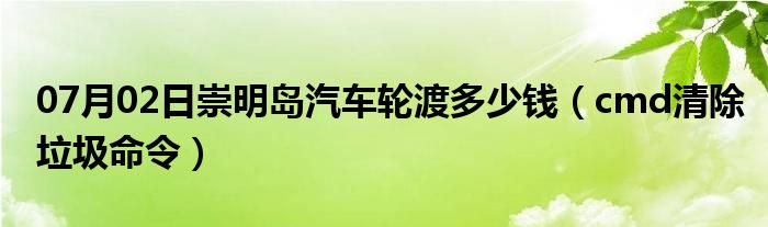 07月02日崇明岛汽车轮渡多少钱（cmd清除垃圾命令）