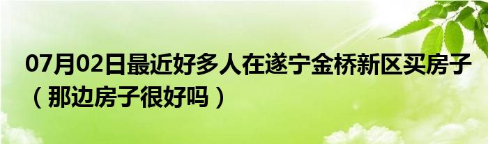 07月02日最近好多人在遂宁金桥新区买房子（那边房子很好吗）