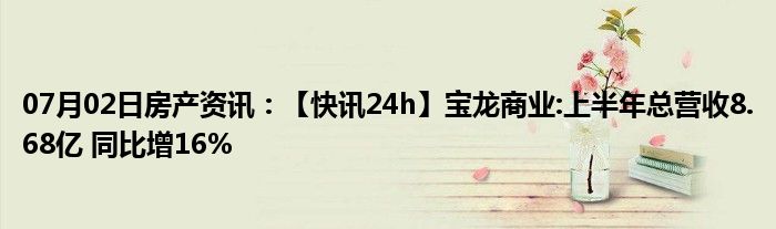 07月02日房产资讯：【快讯24h】宝龙商业:上半年总营收8.68亿 同比增16%