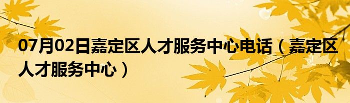 07月02日嘉定区人才服务中心电话（嘉定区人才服务中心）