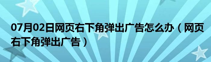 07月02日网页右下角弹出广告怎么办（网页右下角弹出广告）