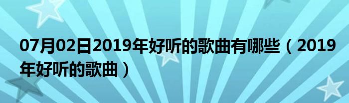 07月02日2019年好听的歌曲有哪些（2019年好听的歌曲）