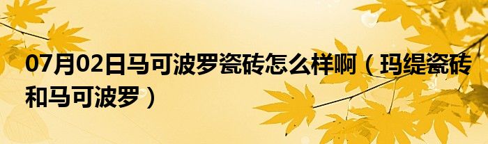 07月02日马可波罗瓷砖怎么样啊（玛缇瓷砖和马可波罗）