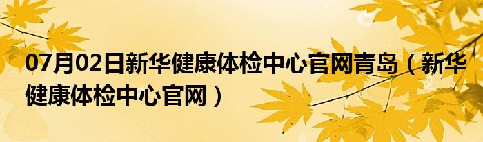 07月02日新华健康体检中心官网青岛（新华健康体检中心官网）