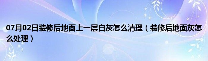 07月02日装修后地面上一层白灰怎么清理（装修后地面灰怎么处理）