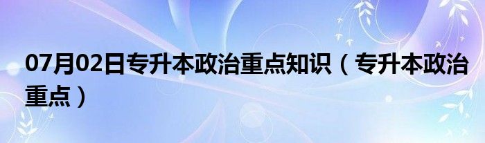 07月02日专升本政治重点知识（专升本政治重点）