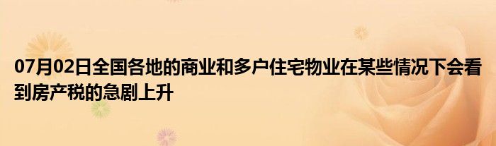 07月02日全国各地的商业和多户住宅物业在某些情况下会看到房产税的急剧上升