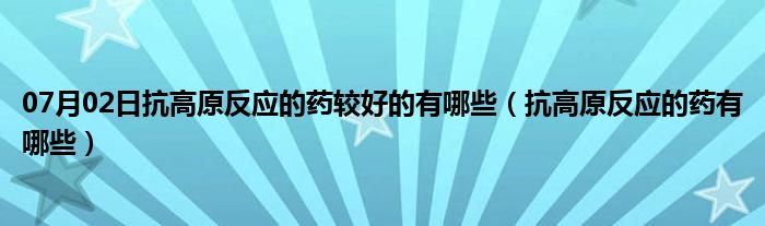 07月02日抗高原反应的药较好的有哪些（抗高原反应的药有哪些）