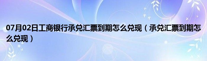 07月02日工商银行承兑汇票到期怎么兑现（承兑汇票到期怎么兑现）