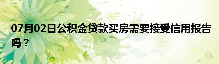 07月02日公积金贷款买房需要接受信用报告吗？