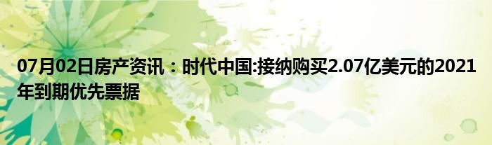 07月02日房产资讯：时代中国:接纳购买2.07亿美元的2021年到期优先票据