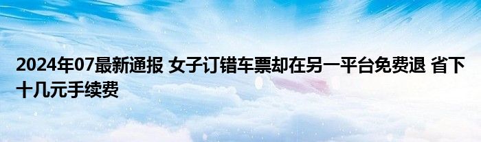 2024年07最新通报 女子订错车票却在另一平台免费退 省下十几元手续费