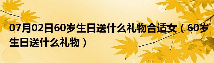 07月02日60岁生日送什么礼物合适女（60岁生日送什么礼物）