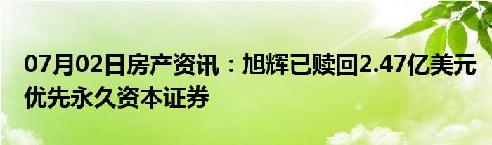 07月02日房产资讯：旭辉已赎回2.47亿美元优先永久资本证券