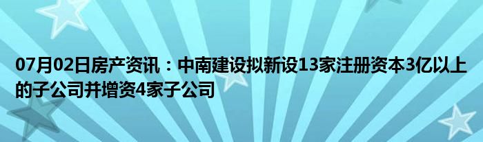 07月02日房产资讯：中南建设拟新设13家注册资本3亿以上的子公司并增资4家子公司