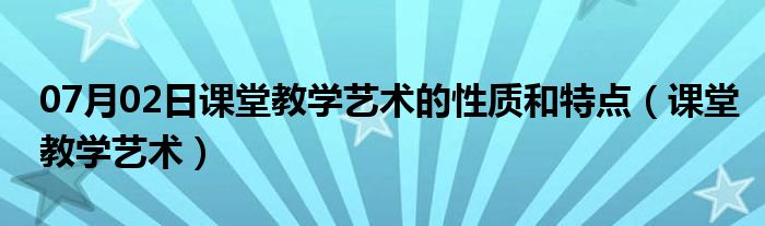 07月02日课堂教学艺术的性质和特点（课堂教学艺术）