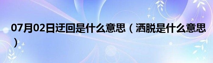 07月02日迂回是什么意思（洒脱是什么意思）