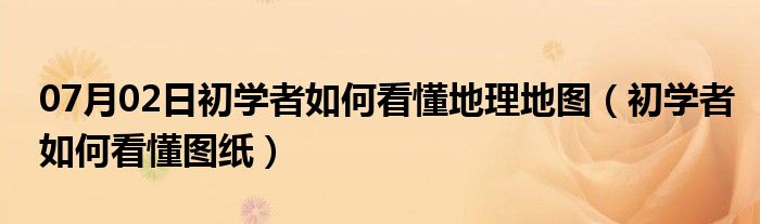 07月02日初学者如何看懂地理地图（初学者如何看懂图纸）