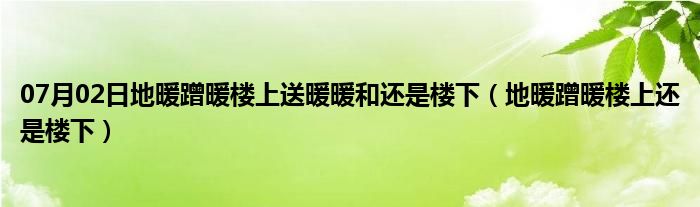 07月02日地暖蹭暖楼上送暖暖和还是楼下（地暖蹭暖楼上还是楼下）