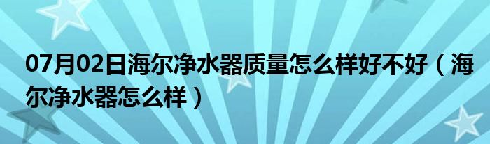 07月02日海尔净水器质量怎么样好不好（海尔净水器怎么样）