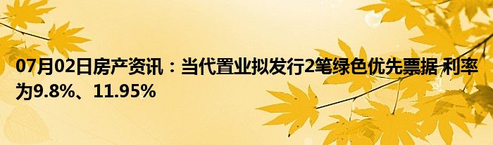 07月02日房产资讯：当代置业拟发行2笔绿色优先票据 利率为9.8%、11.95%