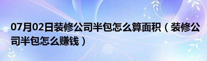 07月02日装修公司半包怎么算面积（装修公司半包怎么赚钱）