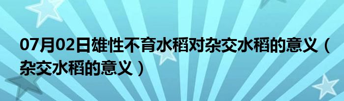 07月02日雄性不育水稻对杂交水稻的意义（杂交水稻的意义）