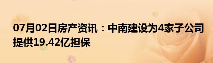 07月02日房产资讯：中南建设为4家子公司提供19.42亿担保