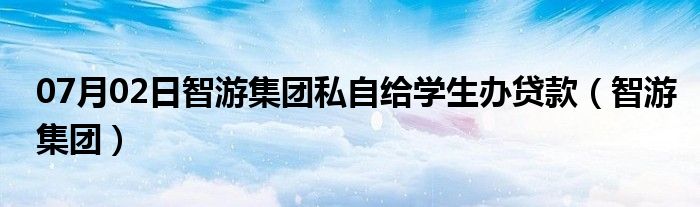 07月02日智游集团私自给学生办贷款（智游集团）