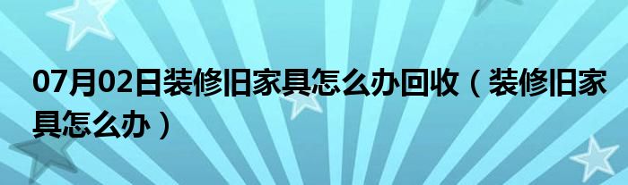 07月02日装修旧家具怎么办回收（装修旧家具怎么办）